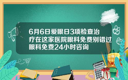 6月6日爱眼日3项检查治疗在这家医院眼科免费别错过眼科免费24小时咨询