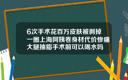 6次手术花百万皮肤被剥掉一圈上海阿姨卷身材代价惨痛大腿抽脂手术前可以喝水吗