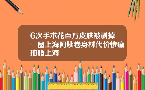 6次手术花百万皮肤被剥掉一圈上海阿姨卷身材代价惨痛抽脂上海