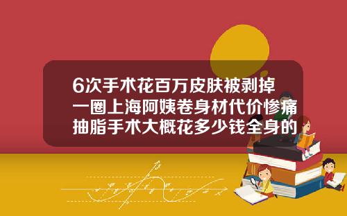 6次手术花百万皮肤被剥掉一圈上海阿姨卷身材代价惨痛抽脂手术大概花多少钱全身的