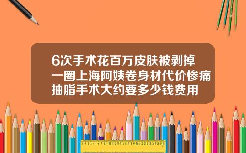 6次手术花百万皮肤被剥掉一圈上海阿姨卷身材代价惨痛抽脂手术大约要多少钱费用
