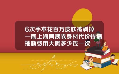 6次手术花百万皮肤被剥掉一圈上海阿姨卷身材代价惨痛抽脂费用大概多少钱一次