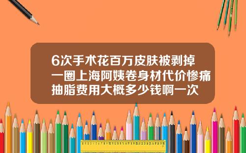 6次手术花百万皮肤被剥掉一圈上海阿姨卷身材代价惨痛抽脂费用大概多少钱啊一次