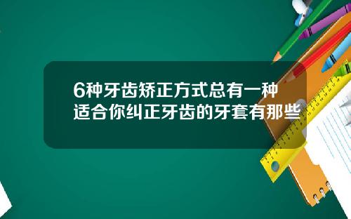 6种牙齿矫正方式总有一种适合你纠正牙齿的牙套有那些