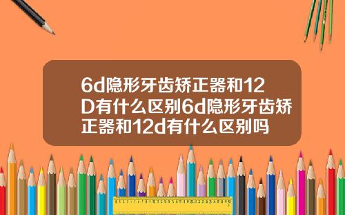 6d隐形牙齿矫正器和12D有什么区别6d隐形牙齿矫正器和12d有什么区别吗