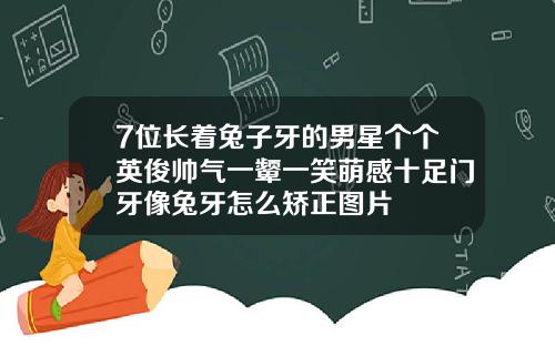 7位长着兔子牙的男星个个英俊帅气一颦一笑萌感十足门牙像兔牙怎么矫正图片