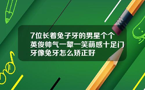 7位长着兔子牙的男星个个英俊帅气一颦一笑萌感十足门牙像兔牙怎么矫正好