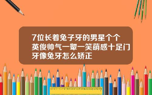 7位长着兔子牙的男星个个英俊帅气一颦一笑萌感十足门牙像兔牙怎么矫正