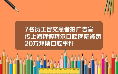 7名员工冒充患者拍广告宣传上海拜博拜尔口腔医院被罚20万拜博口腔事件