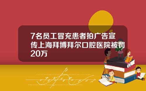 7名员工冒充患者拍广告宣传上海拜博拜尔口腔医院被罚20万
