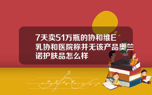 7天卖51万瓶的协和维E乳协和医院称并无该产品奥兰诺护肤品怎么样