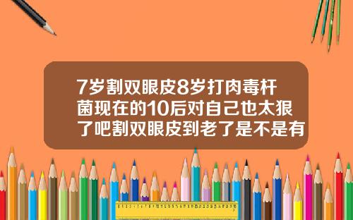 7岁割双眼皮8岁打肉毒杆菌现在的10后对自己也太狠了吧割双眼皮到老了是不是有什么变化