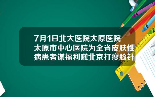 7月1日北大医院太原医院太原市中心医院为全省皮肤性病患者谋福利啦北京打瘦脸针哪里医院比较好