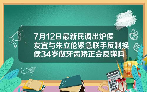 7月12日最新民调出炉侯友宜与朱立伦紧急联手反制换侯34岁做牙齿矫正会反弹吗为什么