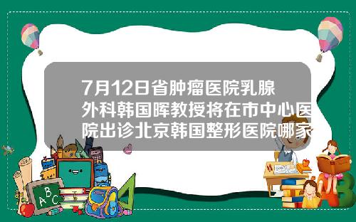 7月12日省肿瘤医院乳腺外科韩国晖教授将在市中心医院出诊北京韩国整形医院哪家好