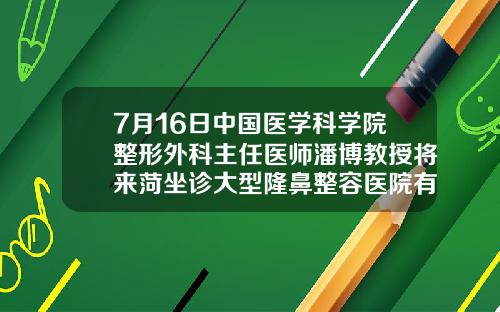 7月16日中国医学科学院整形外科主任医师潘博教授将来菏坐诊大型隆鼻整容医院有哪些