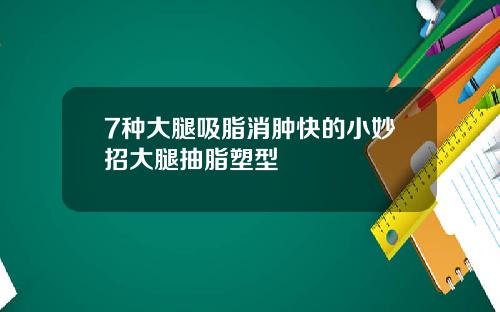 7种大腿吸脂消肿快的小妙招大腿抽脂塑型