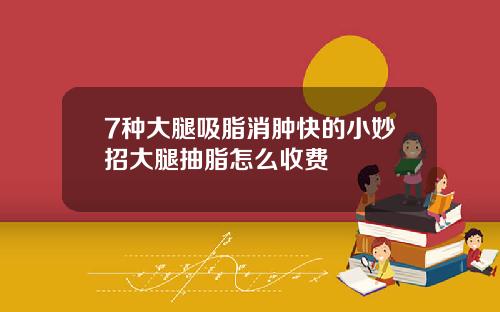 7种大腿吸脂消肿快的小妙招大腿抽脂怎么收费