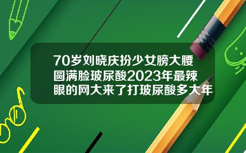 70岁刘晓庆扮少女膀大腰圆满脸玻尿酸2023年最辣眼的网大来了打玻尿酸多大年龄