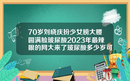 70岁刘晓庆扮少女膀大腰圆满脸玻尿酸2023年最辣眼的网大来了玻尿酸多少岁可以用