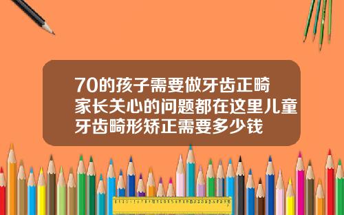 70的孩子需要做牙齿正畸家长关心的问题都在这里儿童牙齿畸形矫正需要多少钱