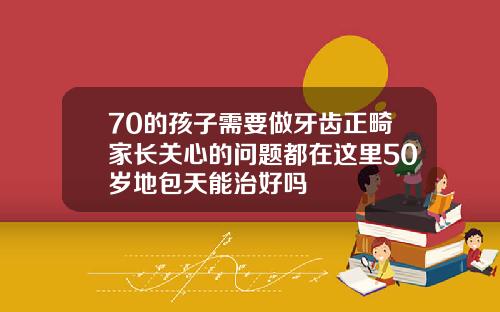 70的孩子需要做牙齿正畸家长关心的问题都在这里50岁地包天能治好吗