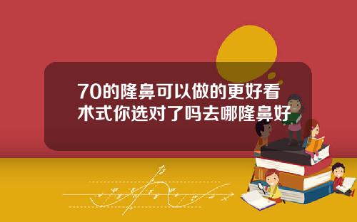 70的隆鼻可以做的更好看术式你选对了吗去哪隆鼻好