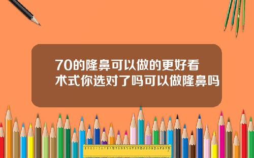 70的隆鼻可以做的更好看术式你选对了吗可以做隆鼻吗