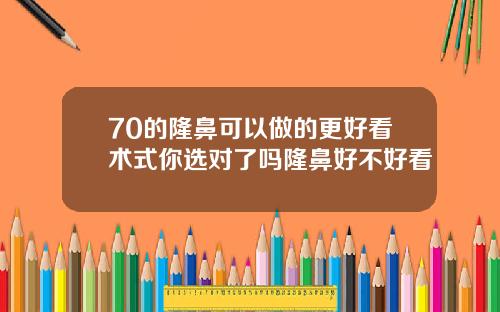70的隆鼻可以做的更好看术式你选对了吗隆鼻好不好看