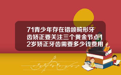 71青少年存在错颌畸形牙齿矫正要关注三个黄金节点12岁矫正牙齿需要多少钱费用