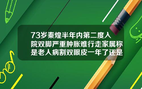 73岁秦煌半年内第二度入院双脚严重肿胀难行走家属称是老人病割双眼皮一年了还是肿怎么办是不是恢复期间喝酒造成的