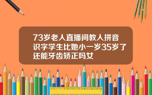 73岁老人直播间教人拼音识字学生比她小一岁35岁了还能牙齿矫正吗女