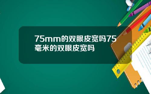75mm的双眼皮宽吗75毫米的双眼皮宽吗