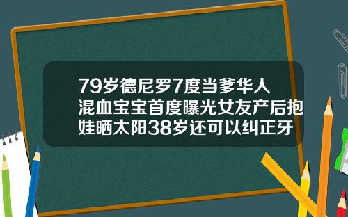 79岁德尼罗7度当爹华人混血宝宝首度曝光女友产后抱娃晒太阳38岁还可以纠正牙齿矫正吗图片