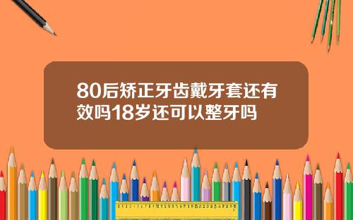 80后矫正牙齿戴牙套还有效吗18岁还可以整牙吗