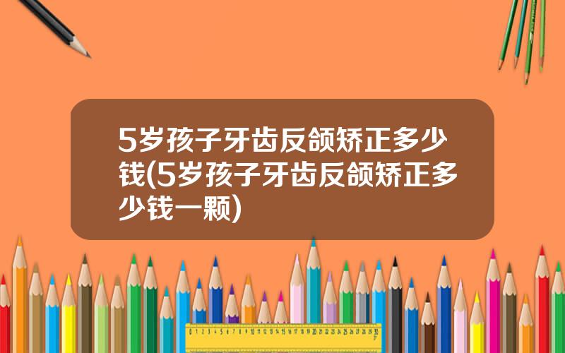 5岁孩子牙齿反颌矫正多少钱(5岁孩子牙齿反颌矫正多少钱一颗)