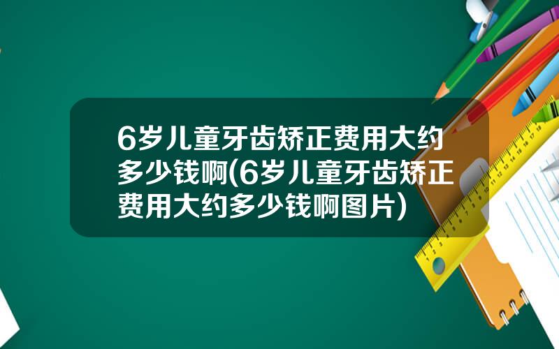 6岁儿童牙齿矫正费用大约多少钱啊(6岁儿童牙齿矫正费用大约多少钱啊图片)