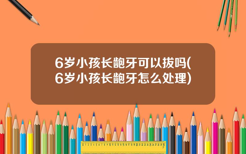 6岁小孩长龅牙可以拔吗(6岁小孩长龅牙怎么处理)