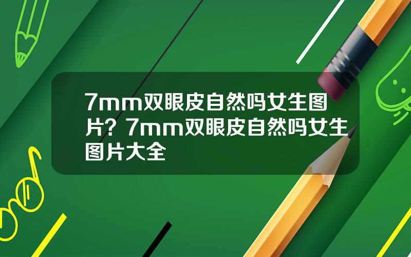 7mm双眼皮自然吗女生图片？7mm双眼皮自然吗女生图片大全