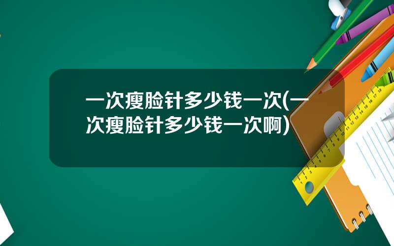一次瘦脸针多少钱一次(一次瘦脸针多少钱一次啊)
