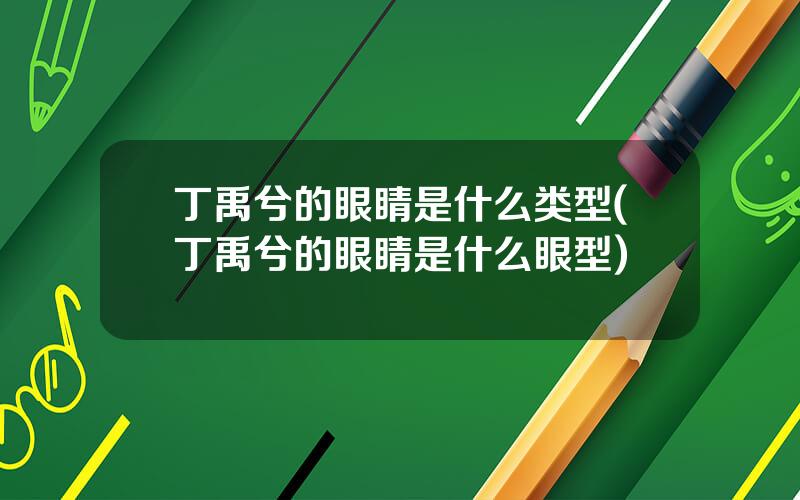 丁禹兮的眼睛是什么类型(丁禹兮的眼睛是什么眼型)