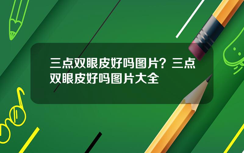 三点双眼皮好吗图片？三点双眼皮好吗图片大全