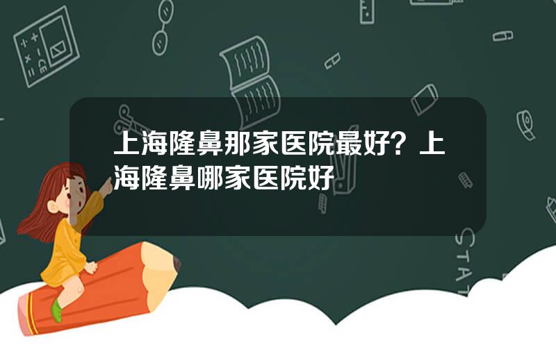 上海隆鼻那家医院最好？上海隆鼻哪家医院好