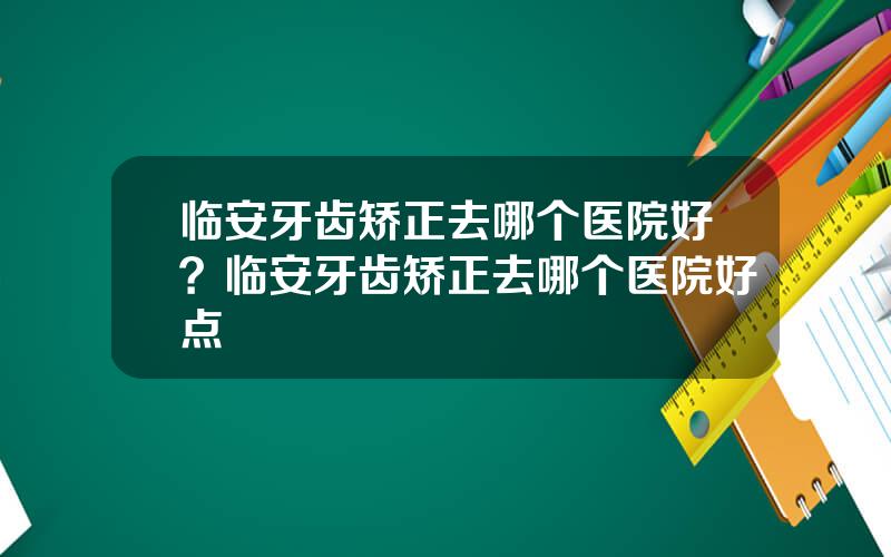 临安牙齿矫正去哪个医院好？临安牙齿矫正去哪个医院好点