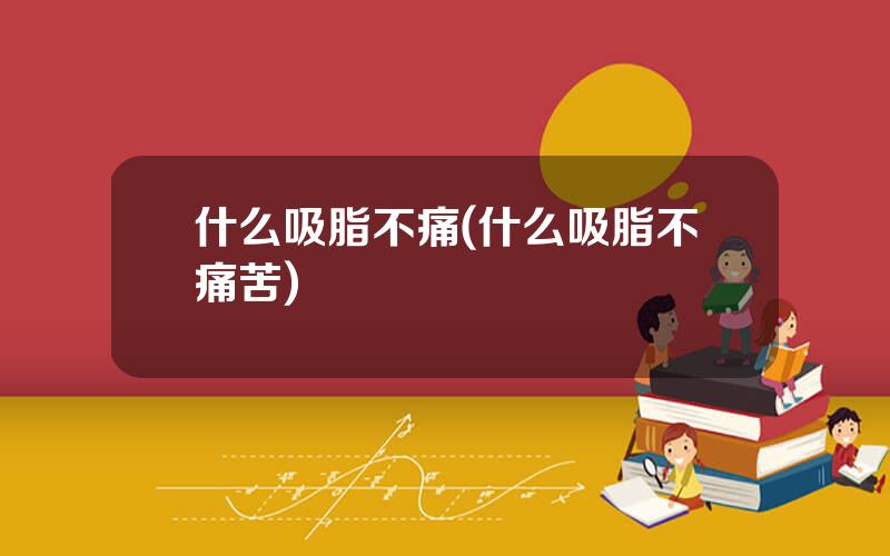 什么吸脂不痛(什么吸脂不痛苦)