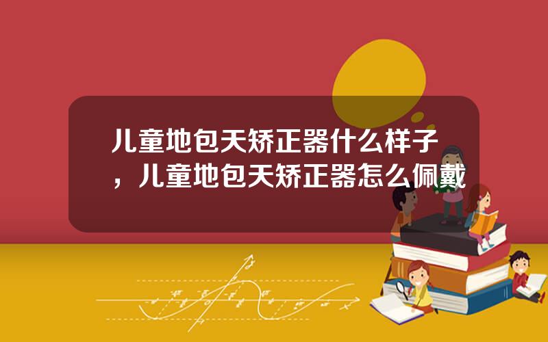 儿童地包天矫正器什么样子，儿童地包天矫正器怎么佩戴