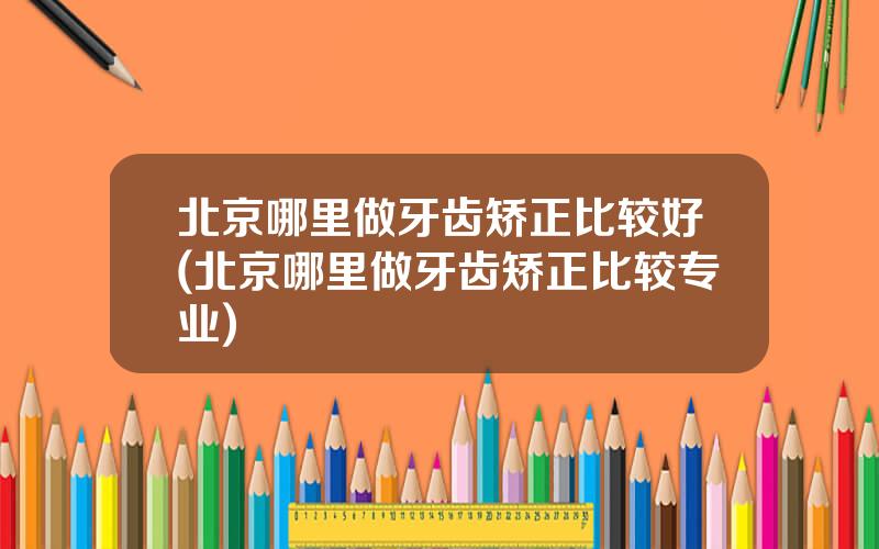 北京哪里做牙齿矫正比较好(北京哪里做牙齿矫正比较专业)