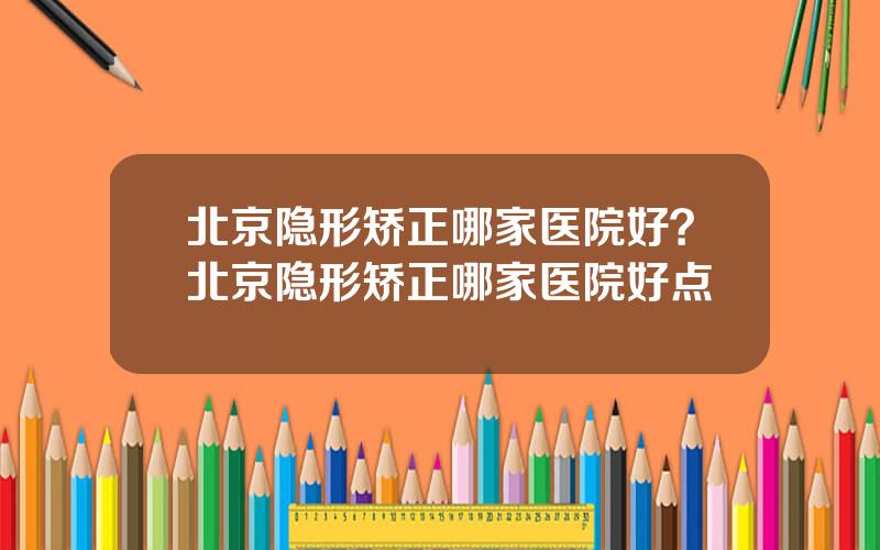 北京隐形矫正哪家医院好？北京隐形矫正哪家医院好点