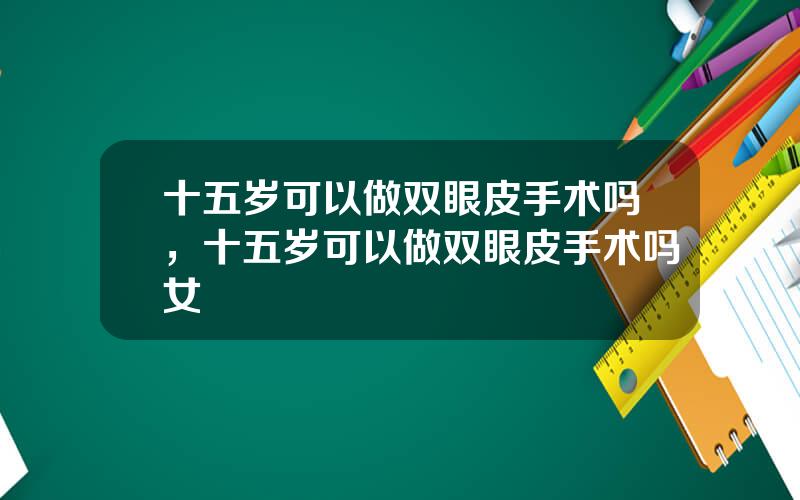 十五岁可以做双眼皮手术吗，十五岁可以做双眼皮手术吗女