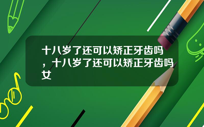十八岁了还可以矫正牙齿吗，十八岁了还可以矫正牙齿吗女